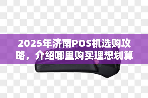 2025年济南POS机选购攻略，介绍哪里购买理想划算