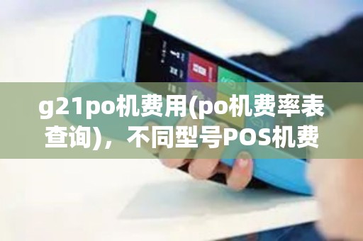 g21po机费用(po机费率表查询)，不同型号POS机费率