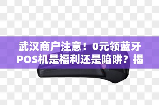 武汉商户注意！0元领蓝牙POS机是福利还是陷阱？揭秘背后隐藏的3大风险！
