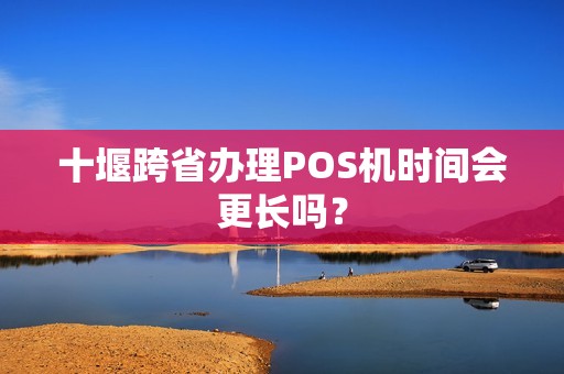 十堰跨省办理POS机时间会更长吗？