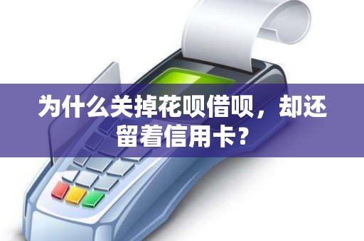 为什么关掉花呗借呗，却还留着信用卡？