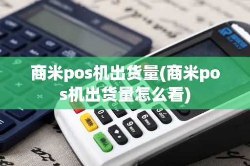 商米pos机出货量(商米pos机出货量怎么看)