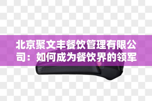北京聚文丰餐饮管理有限公司：如何成为餐饮界的领军企业？