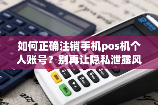 如何正确注销手机pos机个人账号？别再让隐私泄露风险无处可逃！