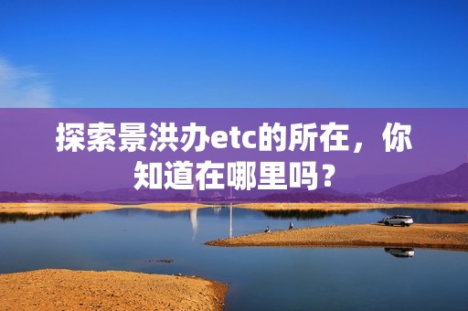 探索景洪办etc的所在，你知道在哪里吗？