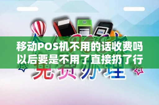 移动POS机不用的话收费吗以后要是不用了直接扔了行吗