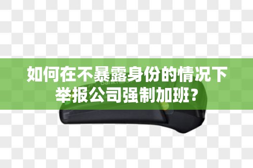 如何在不暴露身份的情况下举报公司强制加班？