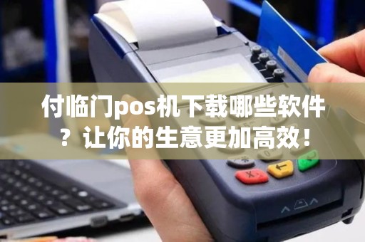 付临门pos机下载哪些软件？让你的生意更加高效！