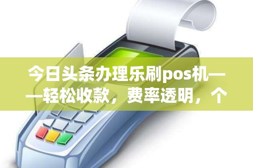 今日头条办理乐刷pos机——轻松收款，费率透明，个人免费申请指南
