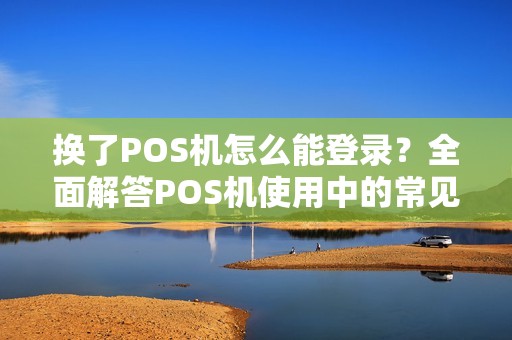 换了POS机怎么能登录？全面解答POS机使用中的常见问题