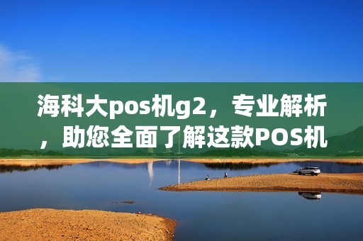 海科大pos机g2,专业解析,助您全面了解这款POS机 海科大pos机g2,专业解析,助您全面了解这款POS机