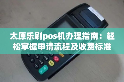 太原乐刷pos机办理指南：轻松掌握申请流程及收费标准