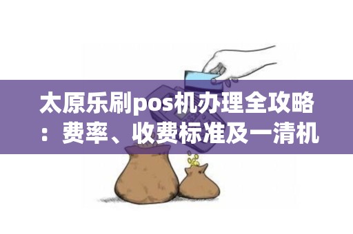 太原乐刷pos机办理全攻略：费率、收费标准及一清机解析