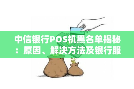 中信银行POS机黑名单揭秘：原因、解决方法及银行服务指南
