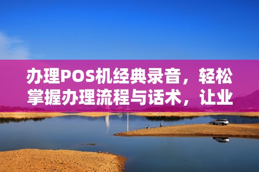 办理POS机经典录音，轻松掌握办理流程与话术，让业务成功率飙升