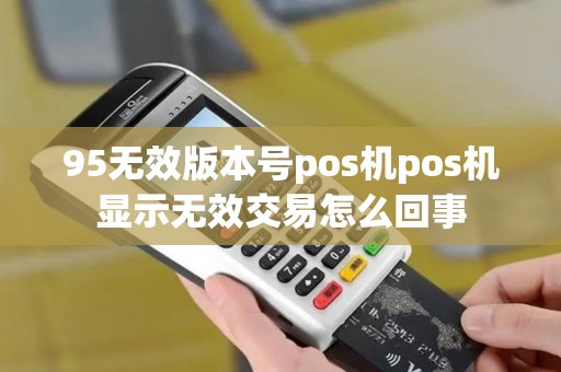 95无效版本号pos机pos机显示无效交易怎么回事