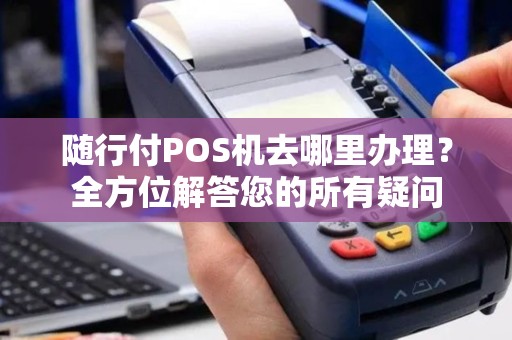 随行付POS机去哪里办理？全方位解答您的所有疑问