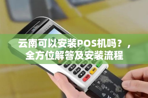 云南可以安装POS机吗？，全方位解答及安装流程